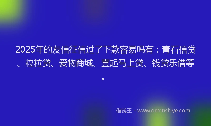 2025年的友信征信过了下款容易吗有：青石信贷、粒粒贷、爱物商城、壹起马上贷、钱贷乐借等。