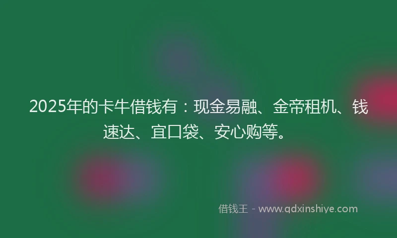 2025年的卡牛借钱有：现金易融、金帝租机、钱速达、宜口袋、安心购等。