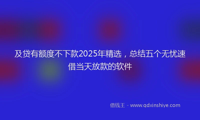 及贷有额度不下款2025年精选，总结五个无忧速借当天放款的软件