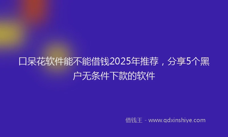 口呆花软件能不能借钱2025年推荐，分享5个黑户无条件下款的软件