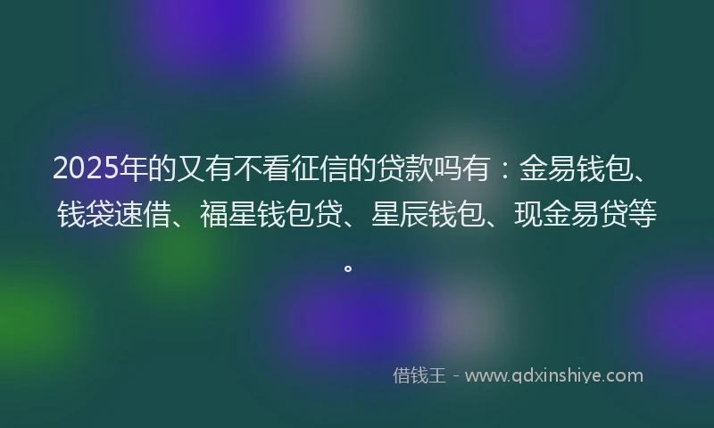 2025年的又有不看征信的贷款吗有：金易钱包、钱袋速借、福星钱包贷、星辰钱包、现金易贷等。