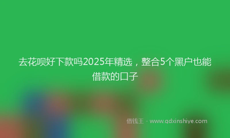去花呗好下款吗2025年精选，整合5个黑户也能借款的口子