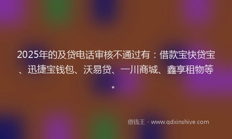 2025年的及贷电话审核不通过有：借款宝快贷宝、迅捷宝钱包、沃易贷、一川商城、鑫享租物等。
