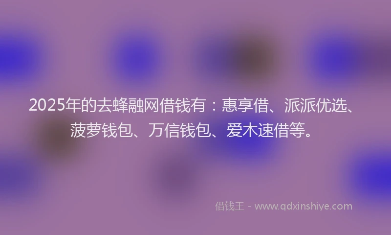 2025年的去蜂融网借钱有：惠享借、派派优选、菠萝钱包、万信钱包、爱木速借等。