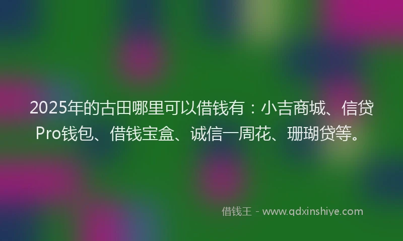 2025年的古田哪里可以借钱有：小吉商城、信贷Pro钱包、借钱宝盒、诚信一周花、珊瑚贷等。