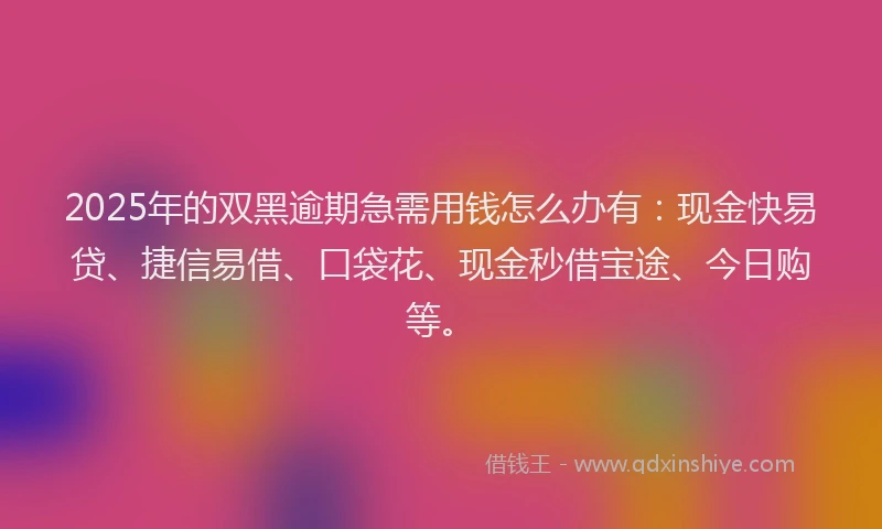 2025年的双黑逾期急需用钱怎么办有：现金快易贷、捷信易借、口袋花、现金秒借宝途、今日购等。
