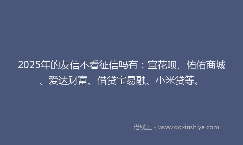 2025年的友信不看征信吗有：宜花呗、佑佑商城、爱达财富、借贷宝易融、小米贷等。