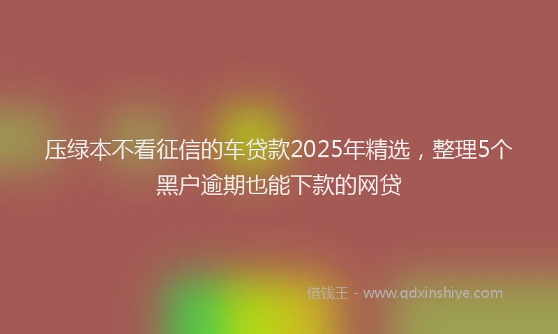 压绿本不看征信的车贷款2025年精选，整理5个黑户逾期也能下款的网贷