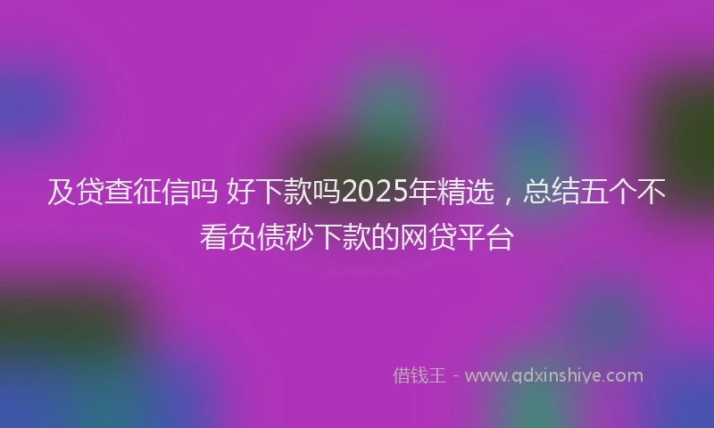 及贷查征信吗 好下款吗2025年精选，总结五个不看负债秒下款的网贷平台