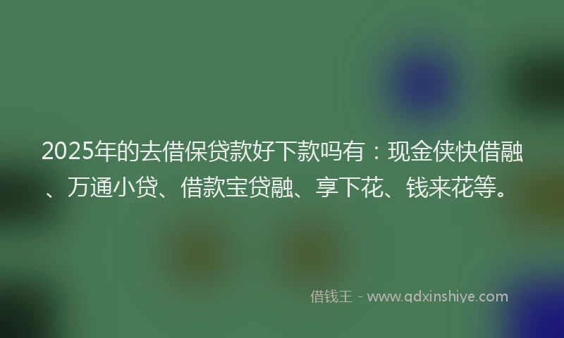 2025年的去借保贷款好下款吗有：现金侠快借融、万通小贷、借款宝贷融、享下花、钱来花等。