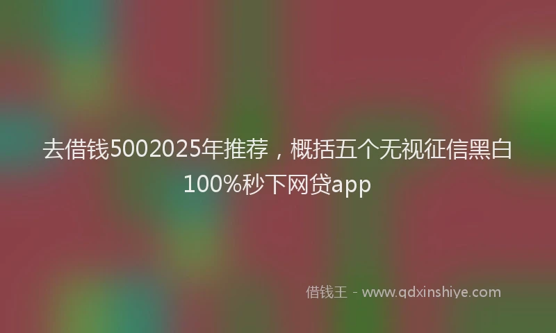 去借钱5002025年推荐，概括五个无视征信黑白100%秒下网贷app