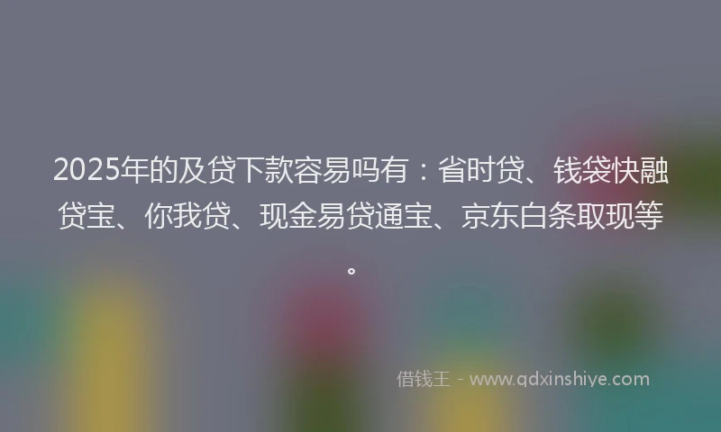 2025年的及贷下款容易吗有：省时贷、钱袋快融贷宝、你我贷、现金易贷通宝、京东白条取现等。