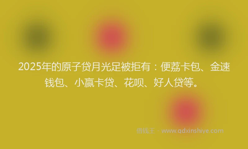 2025年的原子贷月光足被拒有：便荔卡包、金速钱包、小赢卡贷、花呗、好人贷等。
