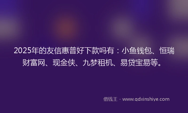 2025年的友信惠普好下款吗有：小鱼钱包、恒瑞财富网、现金侠、九梦租机、易贷宝易等。