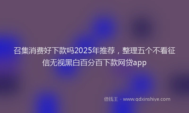 召集消费好下款吗2025年推荐，整理五个不看征信无视黑白百分百下款网贷app