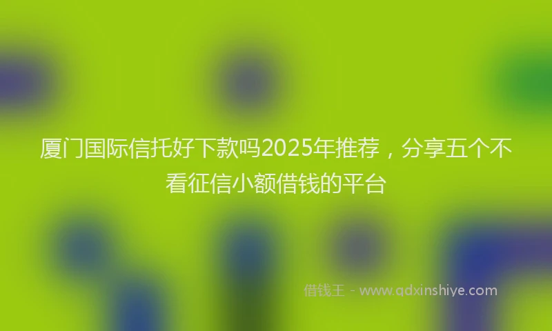 厦门国际信托好下款吗2025年推荐，分享五个不看征信小额借钱的平台