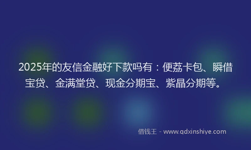 2025年的友信金融好下款吗有：便荔卡包、瞬借宝贷、金满堂贷、现金分期宝、紫晶分期等。