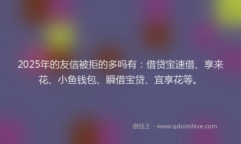 2025年的友信被拒的多吗有：借贷宝速借、享来花、小鱼钱包、瞬借宝贷、宜享花等。