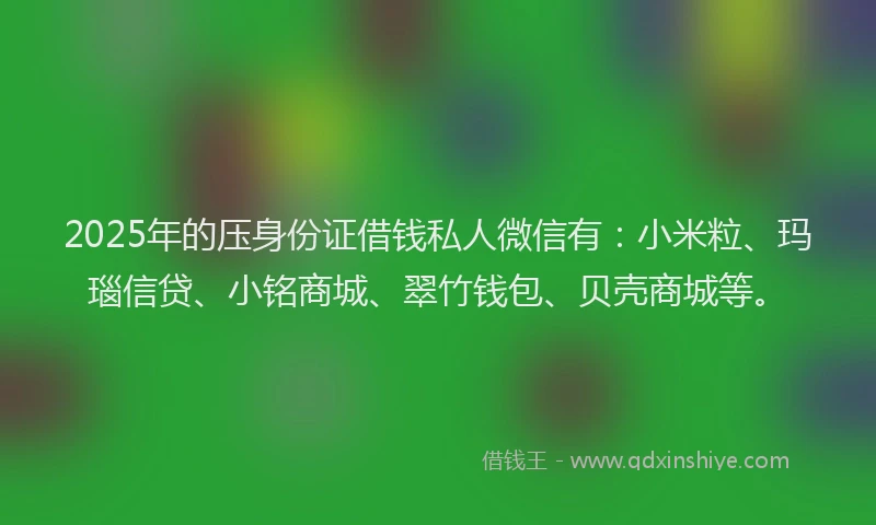 2025年的压身份证借钱私人微信有：小米粒、玛瑙信贷、小铭商城、翠竹钱包、贝壳商城等。