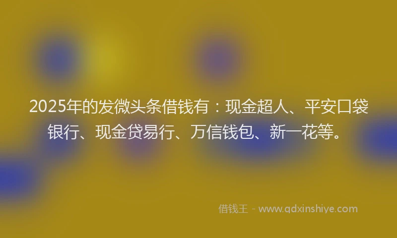 2025年的发微头条借钱有：现金超人、平安口袋银行、现金贷易行、万信钱包、新一花等。