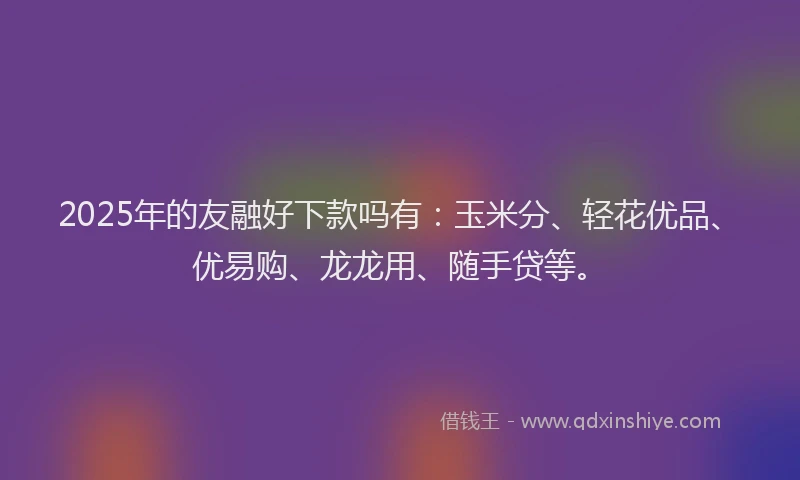 2025年的友融好下款吗有：玉米分、轻花优品、优易购、龙龙用、随手贷等。