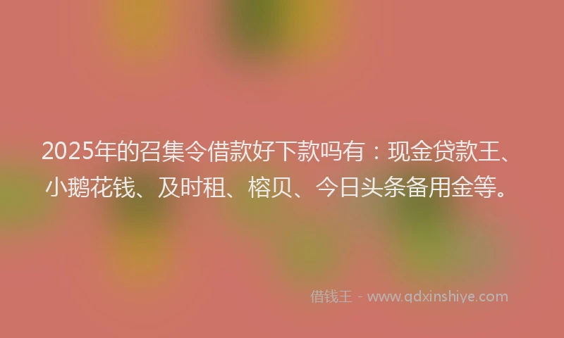 2025年的召集令借款好下款吗有：现金贷款王、小鹅花钱、及时租、榕贝、今日头条备用金等。