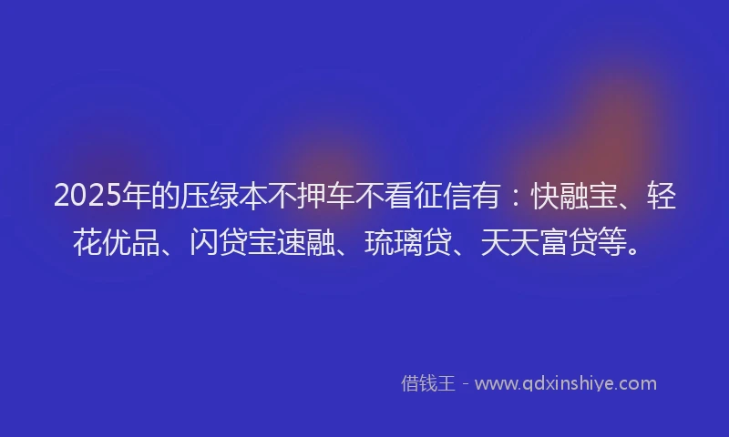 2025年的压绿本不押车不看征信有：快融宝、轻花优品、闪贷宝速融、琉璃贷、天天富贷等。