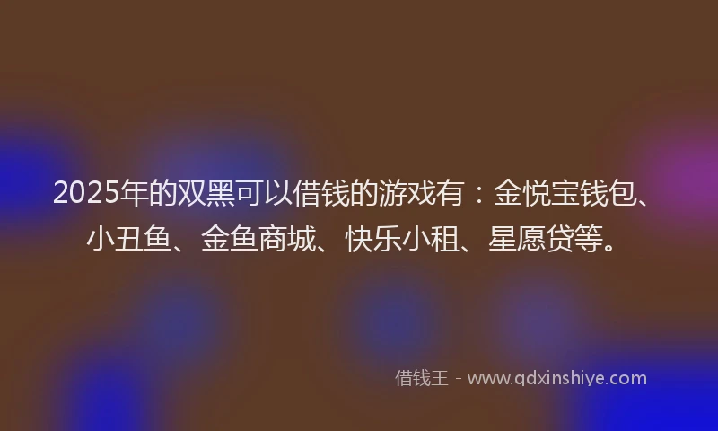 2025年的双黑可以借钱的游戏有：金悦宝钱包、小丑鱼、金鱼商城、快乐小租、星愿贷等。