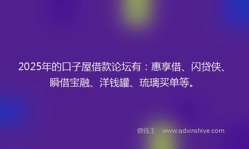 2025年的口子屋借款论坛有：惠享借、闪贷侠、瞬借宝融、洋钱罐、琉璃买单等。