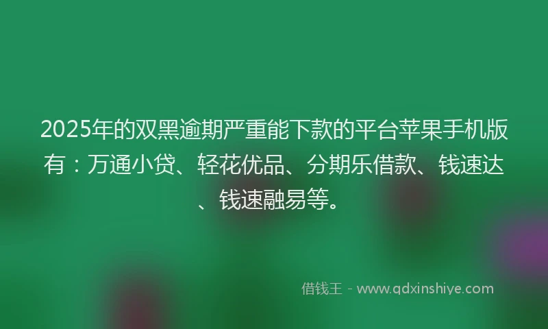 2025年的双黑逾期严重能下款的平台苹果手机版有：万通小贷、轻花优品、分期乐借款、钱速达、钱速融易等。
