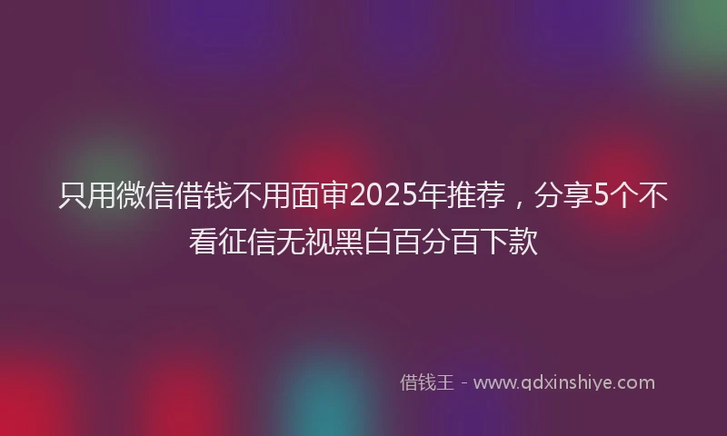 只用微信借钱不用面审2025年推荐，分享5个不看征信无视黑白百分百下款