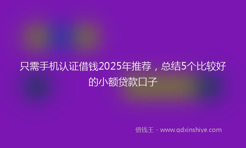 只需手机认证借钱2025年推荐，总结5个比较好的小额贷款口子