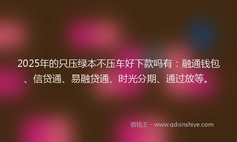 2025年的只压绿本不压车好下款吗有：融通钱包、信贷通、易融贷通、时光分期、通过放等。