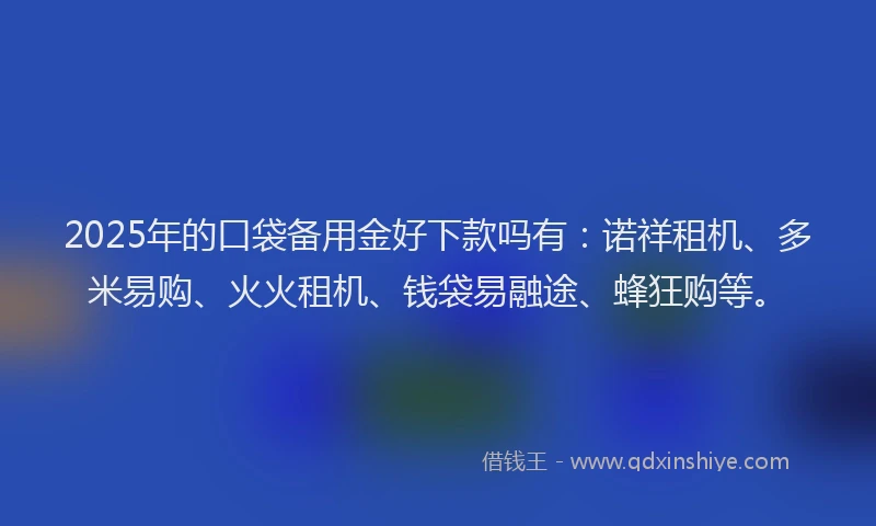 2025年的口袋备用金好下款吗有：诺祥租机、多米易购、火火租机、钱袋易融途、蜂狂购等。