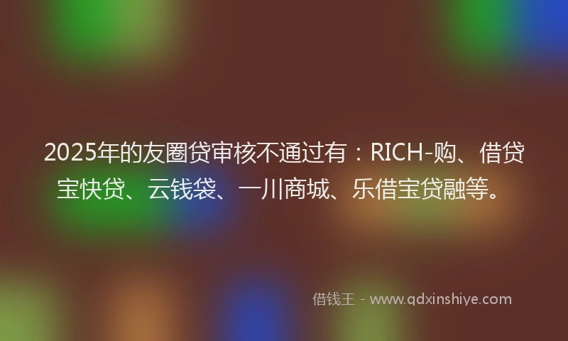 2025年的友圈贷审核不通过有：RICH-购、借贷宝快贷、云钱袋、一川商城、乐借宝贷融等。