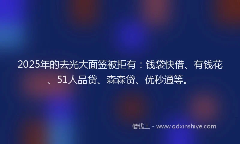 2025年的去光大面签被拒有：钱袋快借、有钱花、51人品贷、森森贷、优秒通等。