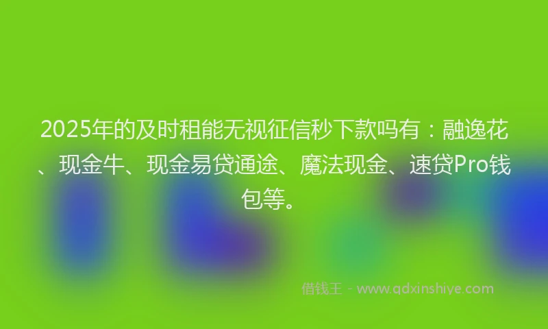 2025年的及时租能无视征信秒下款吗有：融逸花、现金牛、现金易贷通途、魔法现金、速贷Pro钱包等。
