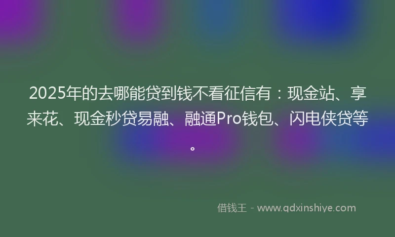 2025年的去哪能贷到钱不看征信有：现金站、享来花、现金秒贷易融、融通Pro钱包、闪电侠贷等。
