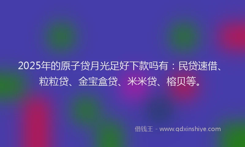 2025年的原子贷月光足好下款吗有：民贷速借、粒粒贷、金宝盒贷、米米贷、榕贝等。