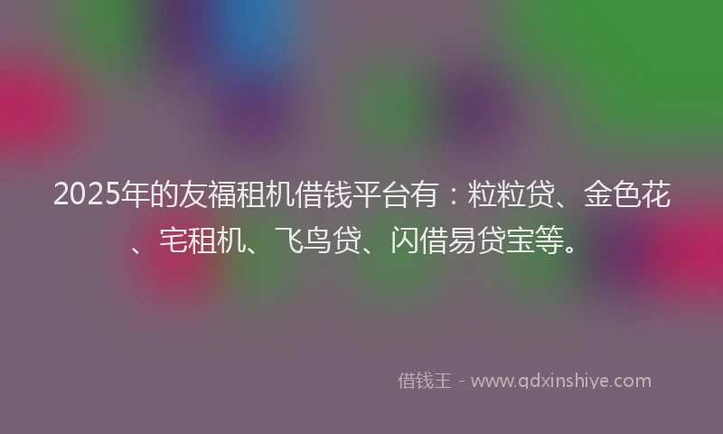 2025年的友福租机借钱平台有：粒粒贷、金色花、宅租机、飞鸟贷、闪借易贷宝等。