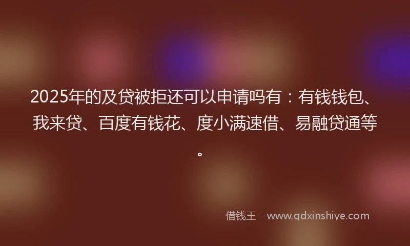 2025年的及贷被拒还可以申请吗有：有钱钱包、我来贷、百度有钱花、度小满速借、易融贷通等。