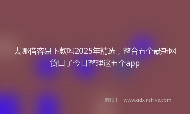 去哪借容易下款吗2025年精选，整合五个最新网贷口子今日整理这五个app