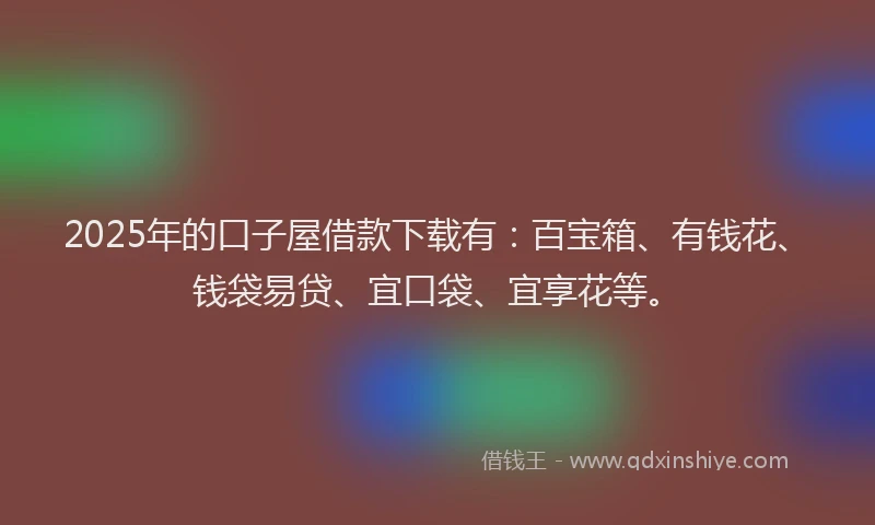 2025年的口子屋借款下载有：百宝箱、有钱花、钱袋易贷、宜口袋、宜享花等。