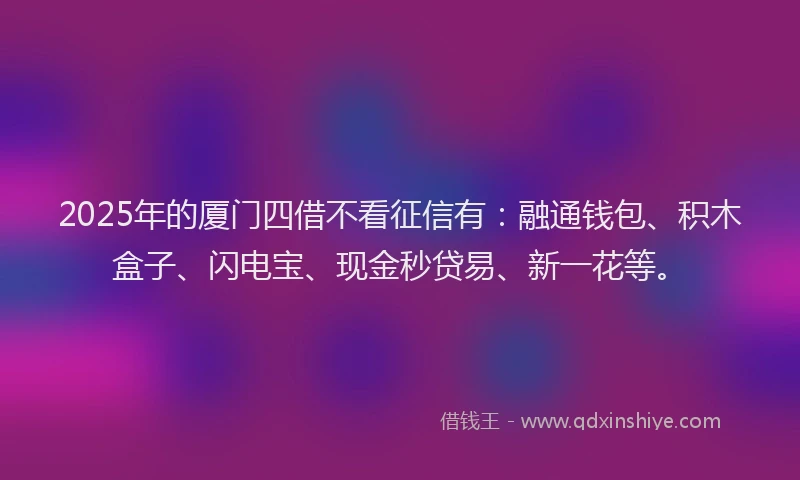 2025年的厦门四借不看征信有：融通钱包、积木盒子、闪电宝、现金秒贷易、新一花等。