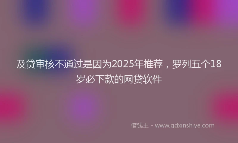 及贷审核不通过是因为2025年推荐，罗列五个18岁必下款的网贷软件