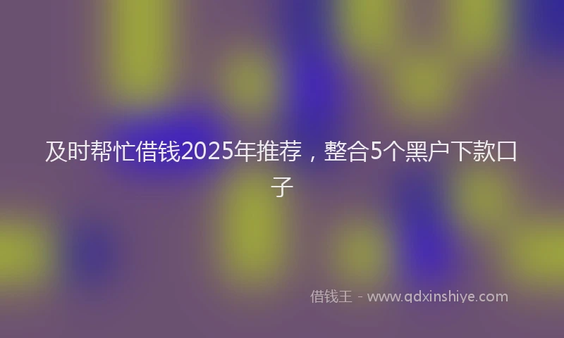 及时帮忙借钱2025年推荐，整合5个黑户下款口子