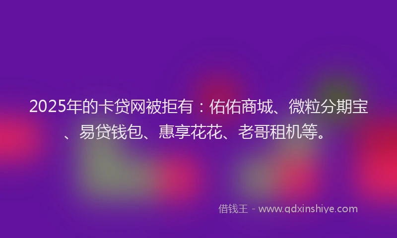 2025年的卡贷网被拒有：佑佑商城、微粒分期宝、易贷钱包、惠享花花、老哥租机等。