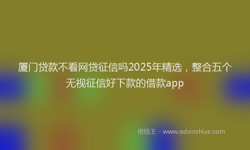厦门贷款不看网贷征信吗2025年精选，整合五个无视征信好下款的借款app