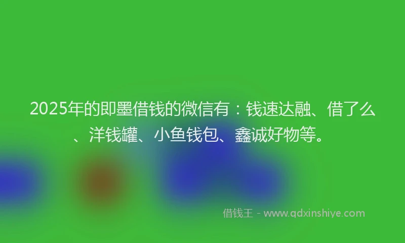 2025年的即墨借钱的微信有：钱速达融、借了么、洋钱罐、小鱼钱包、鑫诚好物等。