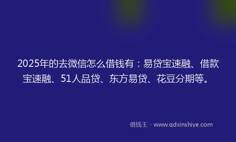 2025年的去微信怎么借钱有：易贷宝速融、借款宝速融、51人品贷、东方易贷、花豆分期等。